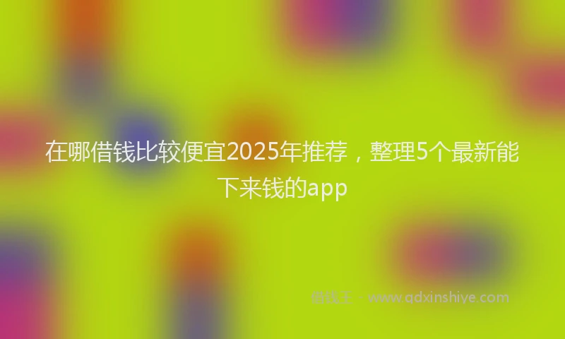 在哪借钱比较便宜2025年推荐，整理5个最新能下来钱的app