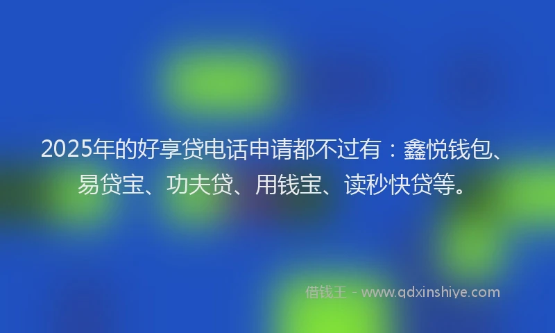 2025年的好享贷电话申请都不过有：鑫悦钱包、易贷宝、功夫贷、用钱宝、读秒快贷等。