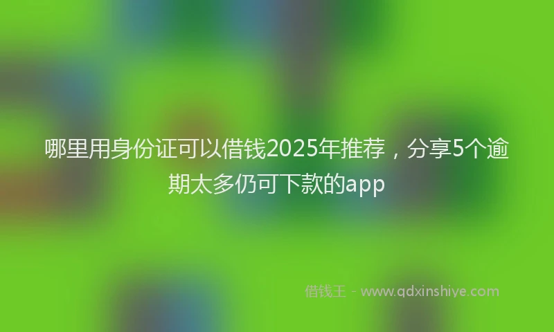 哪里用身份证可以借钱2025年推荐，分享5个逾期太多仍可下款的app