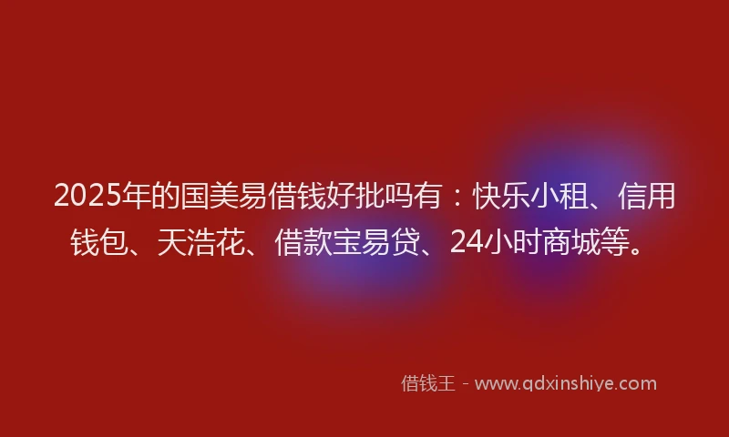 2025年的国美易借钱好批吗有：快乐小租、信用钱包、天浩花、借款宝易贷、24小时商城等。