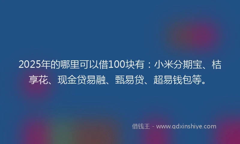 2025年的哪里可以借100块有：小米分期宝、桔享花、现金贷易融、甄易贷、超易钱包等。