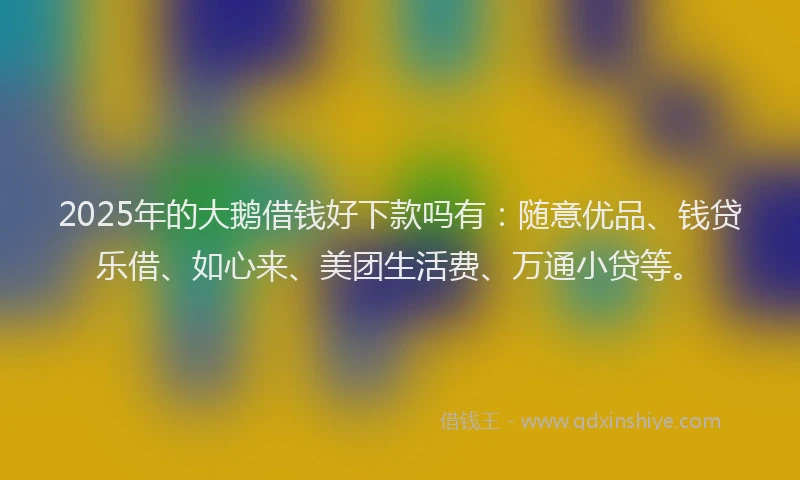2025年的大鹅借钱好下款吗有：随意优品、钱贷乐借、如心来、美团生活费、万通小贷等。