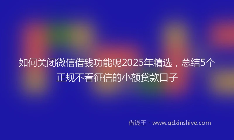 如何关闭微信借钱功能呢2025年精选，总结5个正规不看征信的小额贷款口子