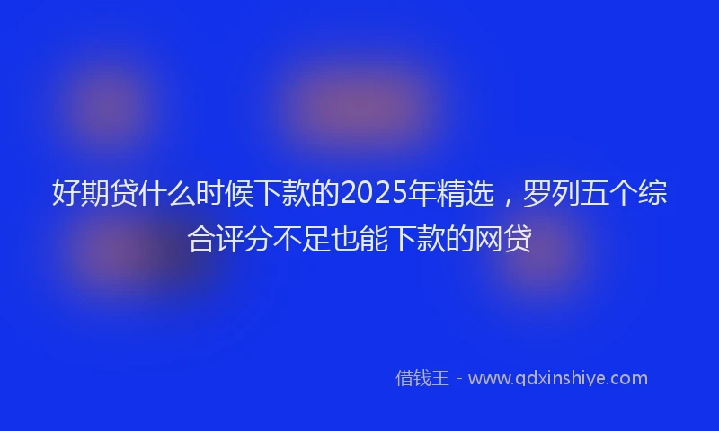 好期贷什么时候下款的2025年精选，罗列五个综合评分不足也能下款的网贷