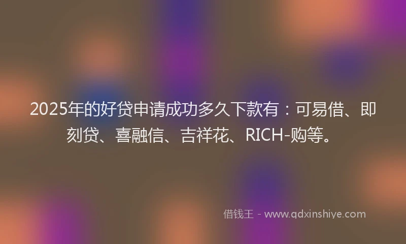 2025年的好贷申请成功多久下款有：可易借、即刻贷、喜融信、吉祥花、RICH-购等。