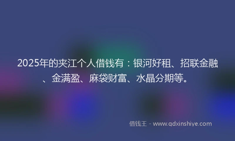 2025年的夹江个人借钱有：银河好租、招联金融、金满盈、麻袋财富、水晶分期等。