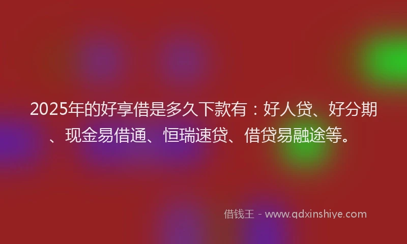 2025年的好享借是多久下款有：好人贷、好分期、现金易借通、恒瑞速贷、借贷易融途等。