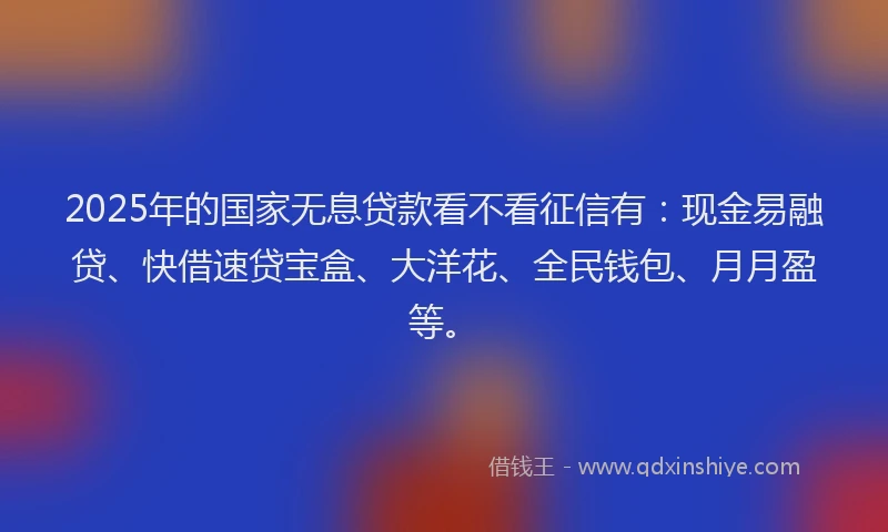 2025年的国家无息贷款看不看征信有：现金易融贷、快借速贷宝盒、大洋花、全民钱包、月月盈等。