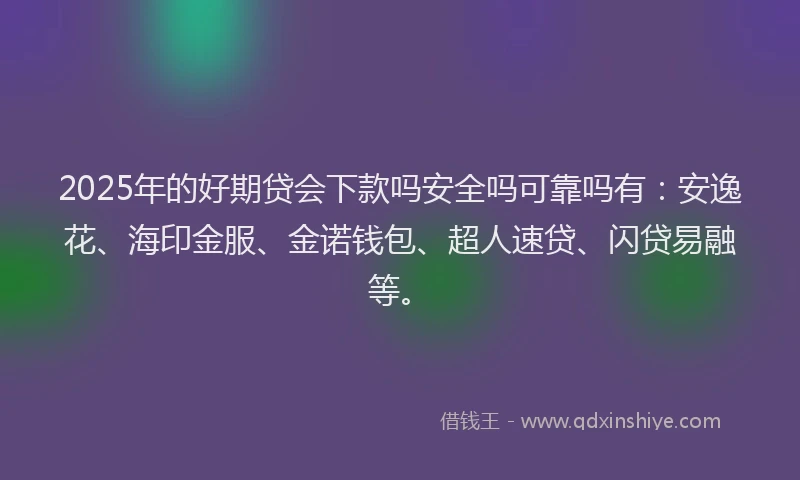 2025年的好期贷会下款吗安全吗可靠吗有：安逸花、海印金服、金诺钱包、超人速贷、闪贷易融等。