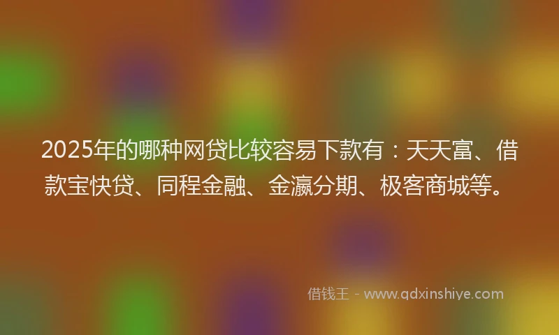 2025年的哪种网贷比较容易下款有：天天富、借款宝快贷、同程金融、金瀛分期、极客商城等。