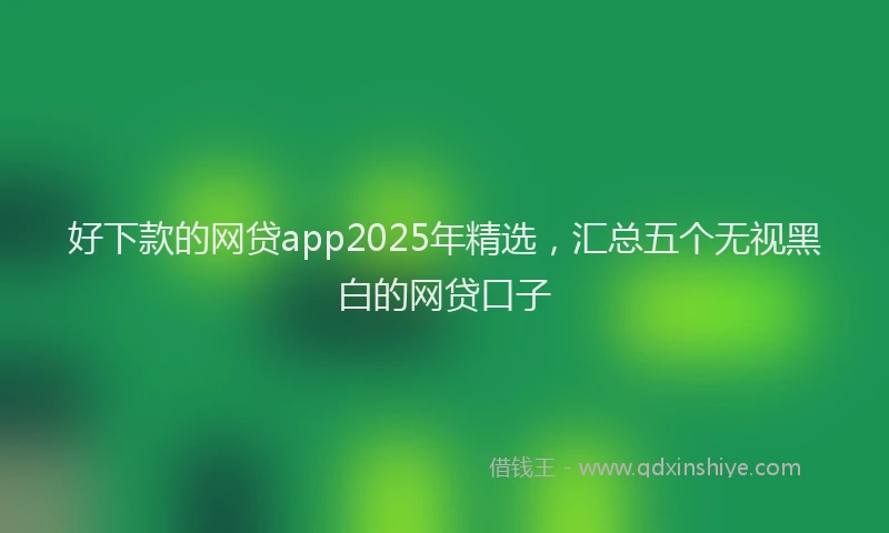 好下款的网贷app2025年精选，汇总五个无视黑白的网贷口子
