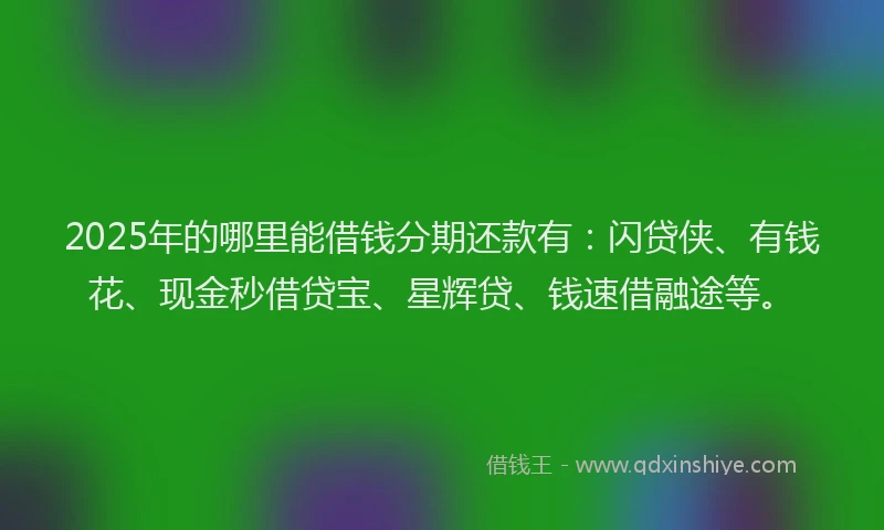 2025年的哪里能借钱分期还款有：闪贷侠、有钱花、现金秒借贷宝、星辉贷、钱速借融途等。