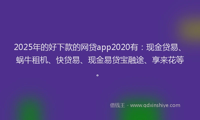 2025年的好下款的网贷app2020有：现金贷易、蜗牛租机、快贷易、现金易贷宝融途、享来花等。