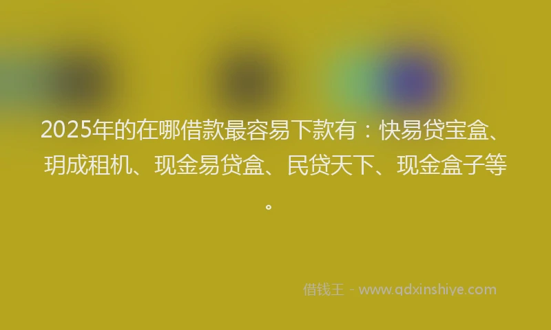 2025年的在哪借款最容易下款有：快易贷宝盒、玥成租机、现金易贷盒、民贷天下、现金盒子等。
