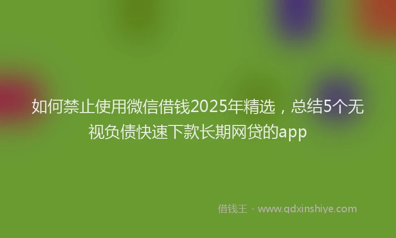 如何禁止使用微信借钱2025年精选，总结5个无视负债快速下款长期网贷的app
