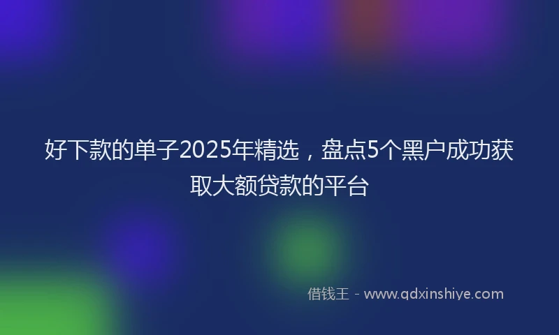 好下款的单子2025年精选，盘点5个黑户成功获取大额贷款的平台