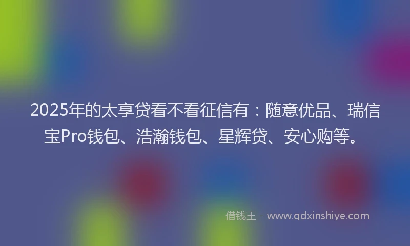 2025年的太享贷看不看征信有：随意优品、瑞信宝Pro钱包、浩瀚钱包、星辉贷、安心购等。