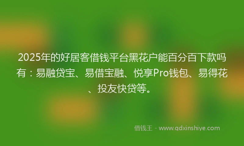 2025年的好居客借钱平台黑花户能百分百下款吗有：易融贷宝、易借宝融、悦享Pro钱包、易得花、投友快贷等。