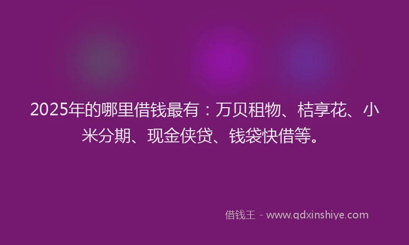 2025年的哪里借钱最有：万贝租物、桔享花、小米分期、现金侠贷、钱袋快借等。