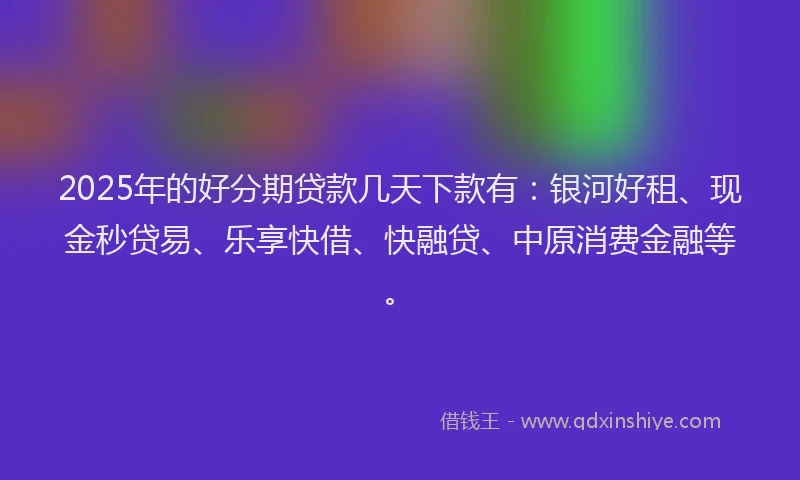 2025年的好分期贷款几天下款有：银河好租、现金秒贷易、乐享快借、快融贷、中原消费金融等。