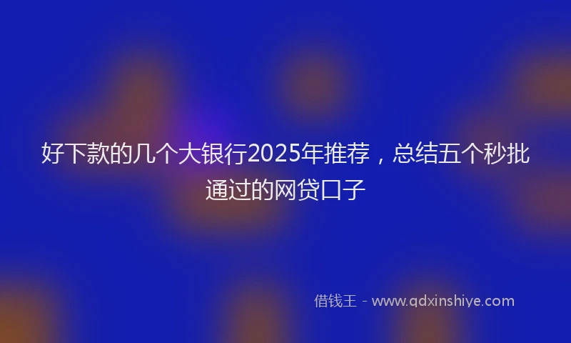 好下款的几个大银行2025年推荐，总结五个秒批通过的网贷口子