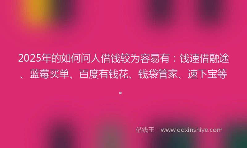 2025年的如何问人借钱较为容易有：钱速借融途、蓝莓买单、百度有钱花、钱袋管家、速下宝等。