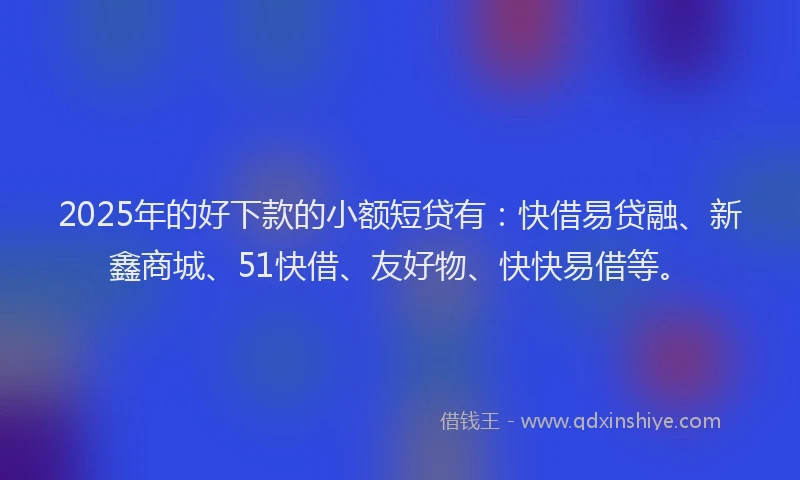 2025年的好下款的小额短贷有：快借易贷融、新鑫商城、51快借、友好物、快快易借等。
