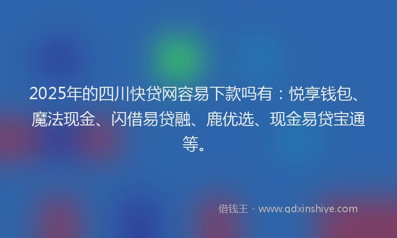 2025年的四川快贷网容易下款吗有：悦享钱包、魔法现金、闪借易贷融、鹿优选、现金易贷宝通等。
