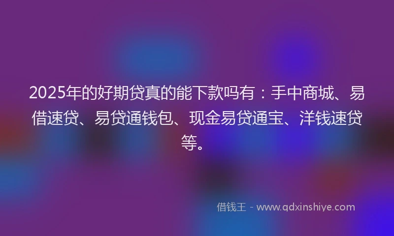 2025年的好期贷真的能下款吗有：手中商城、易借速贷、易贷通钱包、现金易贷通宝、洋钱速贷等。