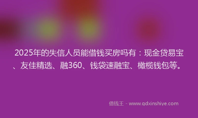 2025年的失信人员能借钱买房吗有：现金贷易宝、友佳精选、融360、钱袋速融宝、橄榄钱包等。