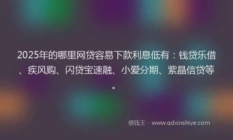 2025年的哪里网贷容易下款利息低有：钱贷乐借、疾风购、闪贷宝速融、小爱分期、紫晶信贷等。