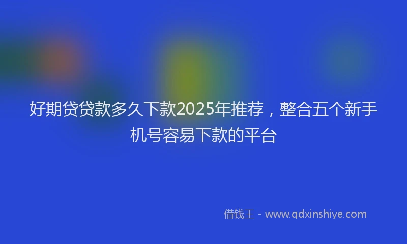 好期贷贷款多久下款2025年推荐，整合五个新手机号容易下款的平台