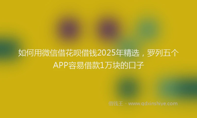 如何用微信借花呗借钱2025年精选，罗列五个APP容易借款1万块的口子