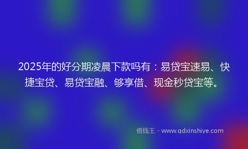 2025年的好分期凌晨下款吗有：易贷宝速易、快捷宝贷、易贷宝融、够享借、现金秒贷宝等。