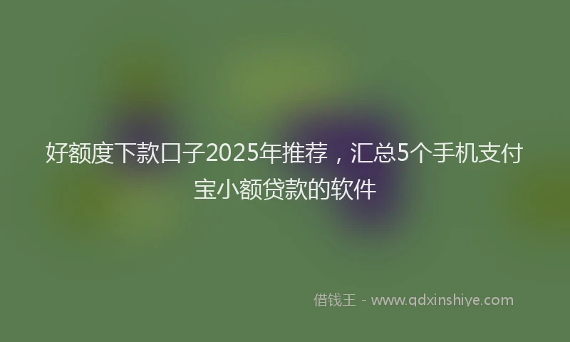 好额度下款口子2025年推荐，汇总5个手机支付宝小额贷款的软件