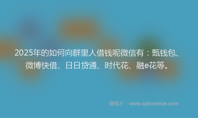 2025年的如何向群里人借钱呢微信有：甄钱包、微博快借、日日贷通、时代花、融e花等。