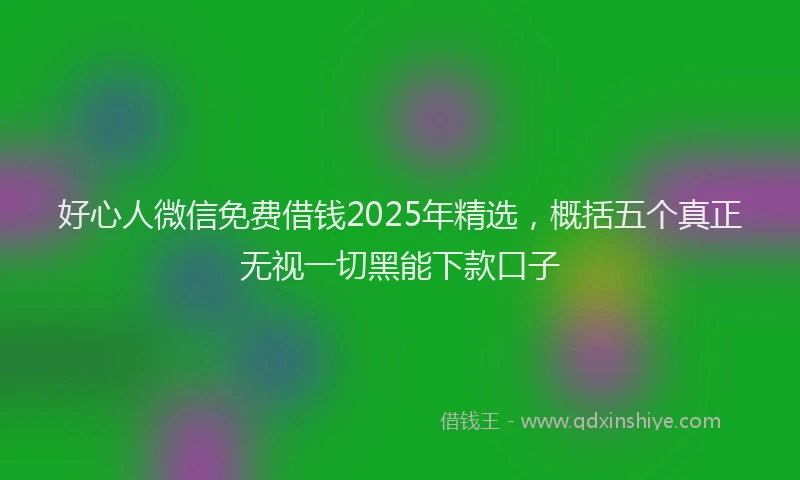 好心人微信免费借钱2025年精选，概括五个真正无视一切黑能下款口子