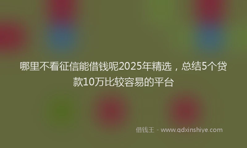 哪里不看征信能借钱呢2025年精选，总结5个贷款10万比较容易的平台