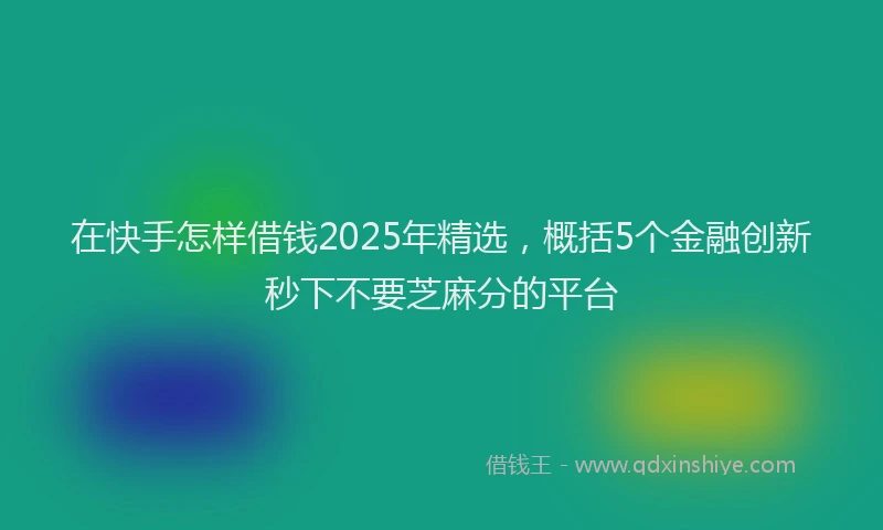 在快手怎样借钱2025年精选，概括5个金融创新秒下不要芝麻分的平台