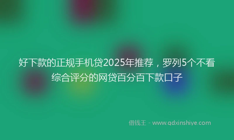 好下款的正规手机贷2025年推荐，罗列5个不看综合评分的网贷百分百下款口子