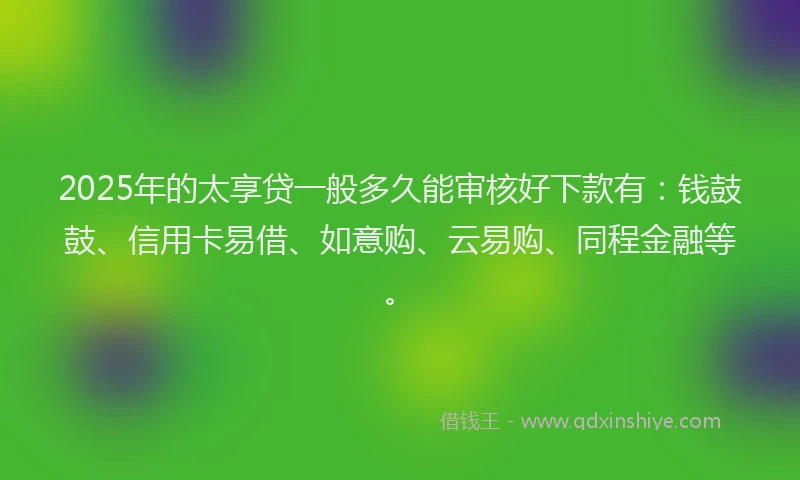 2025年的太享贷一般多久能审核好下款有：钱鼓鼓、信用卡易借、如意购、云易购、同程金融等。