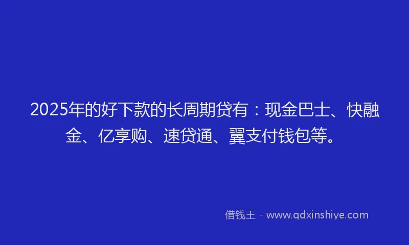2025年的好下款的长周期贷有：现金巴士、快融金、亿享购、速贷通、翼支付钱包等。
