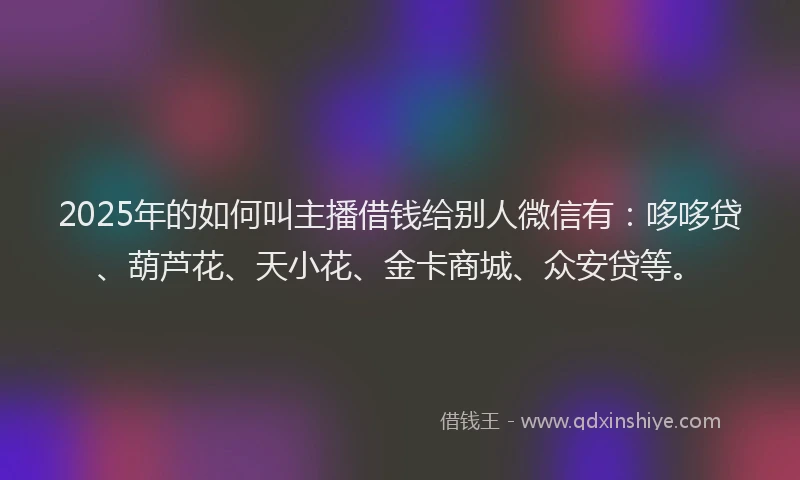 2025年的如何叫主播借钱给别人微信有：哆哆贷、葫芦花、天小花、金卡商城、众安贷等。