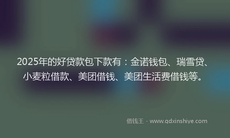 2025年的好贷款包下款有：金诺钱包、瑞雪贷、小麦粒借款、美团借钱、美团生活费借钱等。