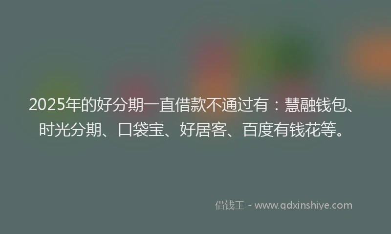 2025年的好分期一直借款不通过有：慧融钱包、时光分期、口袋宝、好居客、百度有钱花等。
