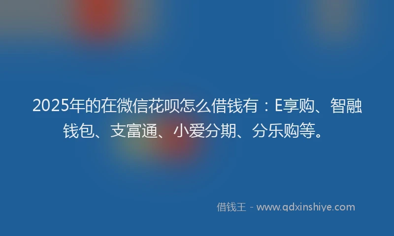 2025年的在微信花呗怎么借钱有：E享购、智融钱包、支富通、小爱分期、分乐购等。