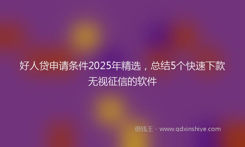 好人贷申请条件2025年精选，总结5个快速下款无视征信的软件