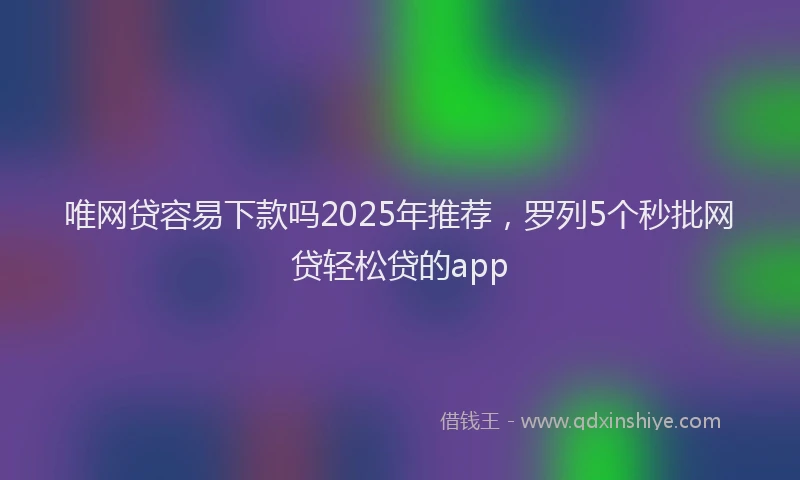 唯网贷容易下款吗2025年推荐，罗列5个秒批网贷轻松贷的app