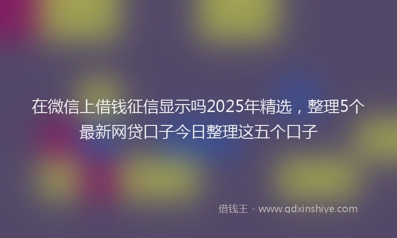 在微信上借钱征信显示吗2025年精选，整理5个最新网贷口子今日整理这五个口子