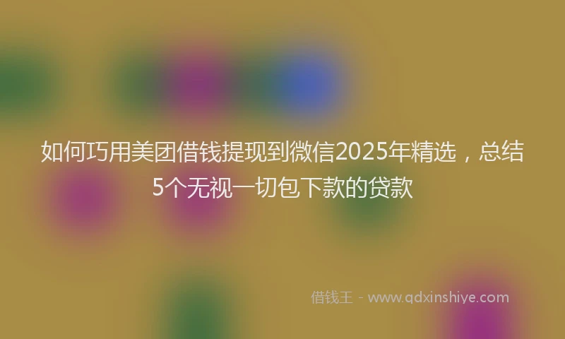 如何巧用美团借钱提现到微信2025年精选，总结5个无视一切包下款的贷款